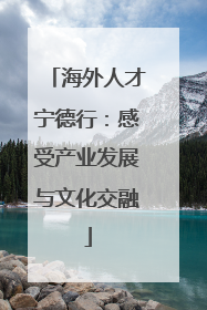 海外人才宁德行：感受产业发展与文化交融