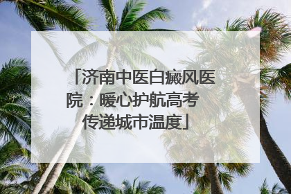 济南中医白癜风医院：暖心护航高考 传递城市温度