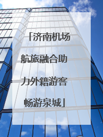 济南机场航旅融合助力外籍游客畅游泉城