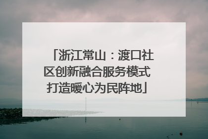 浙江常山：渡口社区创新融合服务模式打造暖心为民阵地