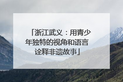 浙江武义：用青少年独特的视角和语言诠释非遗故事