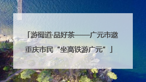 游蜀道·品好茶——广元市邀重庆市民“坐高铁游广元”