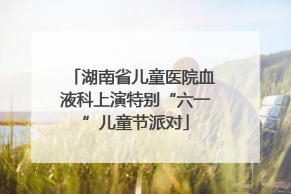 湖南省儿童医院血液科上演特别“六一”儿童节派对