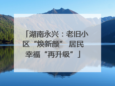 湖南永兴：老旧小区“焕新颜” 居民幸福“再升级”