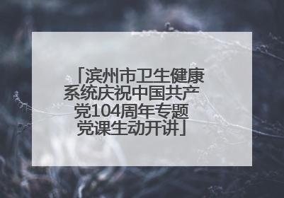 滨州市卫生健康系统庆祝中国共产党104周年专题党课生动开讲