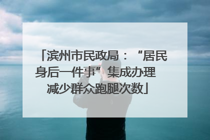 滨州市民政局：“居民身后一件事”集成办理 减少群众跑腿次数
