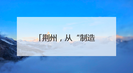 荆州，从“制造”到“智造”