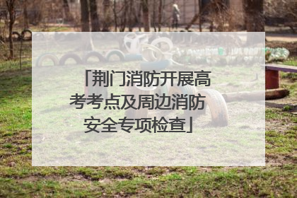 荆门消防开展高考考点及周边消防安全专项检查