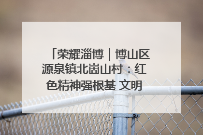 荣耀淄博｜博山区源泉镇北崮山村：红色精神强根基 文明新风润山乡