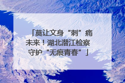 莫让文身“刺”痛未来！湖北潜江检察守护“无痕青春”