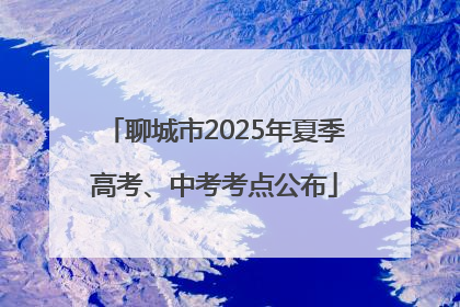 聊城市2025年夏季高考、中考考点公布