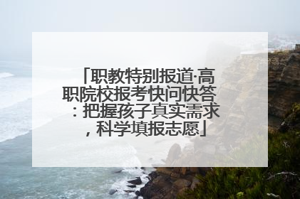 职教特别报道·高职院校报考快问快答：把握孩子真实需求，科学填报志愿