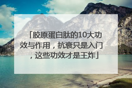 胶原蛋白肽的10大功效与作用，抗衰只是入门，这些功效才是王炸