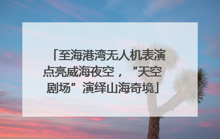 至海港湾无人机表演点亮威海夜空，“天空剧场”演绎山海奇境