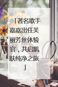 著名歌手嘉嘉出任芙丽芳丝体验官，共启肌肤纯净之旅