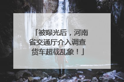 被曝光后，河南省交通厅介入调查货车超载乱象！