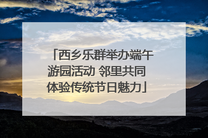西乡乐群举办端午游园活动 邻里共同体验传统节日魅力