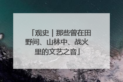 观史｜那些曾在田野间、山林中、战火里的文艺之音