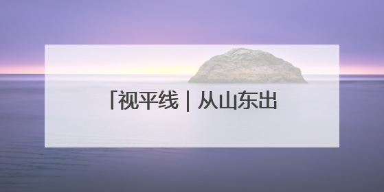 视平线｜从山东出发！瞰一周天下事