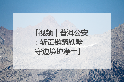 视频｜普洱公安：斩毒链筑铁壁 守边境护净土