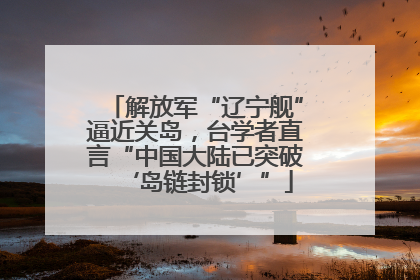解放军“辽宁舰”逼近关岛，台学者直言“中国大陆已突破‘岛链封锁’”