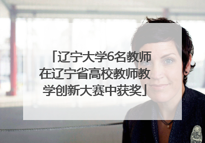 辽宁大学6名教师在辽宁省高校教师教学创新大赛中获奖