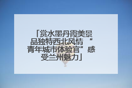 赏水墨丹霞美景 品独特西北风情 “青年城市体验官”感受兰州魅力