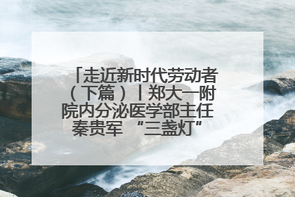 走近新时代劳动者（下篇）丨郑大一附院内分泌医学部主任秦贵军 “三盏灯”下的医者人生