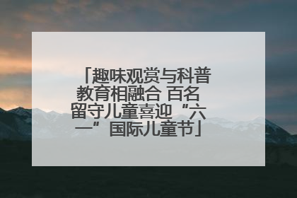 趣味观赏与科普教育相融合 百名留守儿童喜迎“六一”国际儿童节