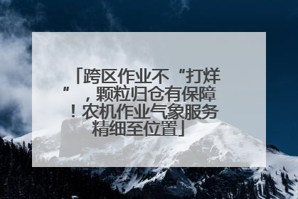 跨区作业不“打烊”，颗粒归仓有保障！农机作业气象服务精细至位置
