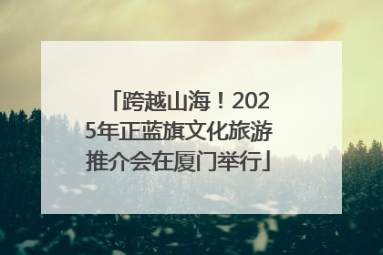 跨越山海！2025年正蓝旗文化旅游推介会在厦门举行