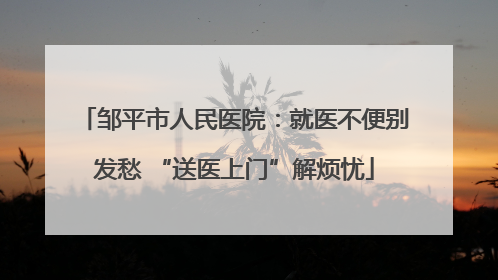 邹平市人民医院：就医不便别发愁 “送医上门”解烦忧