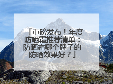 重磅发布！年度防晒霜推荐清单：防晒霜哪个牌子的防晒效果好？