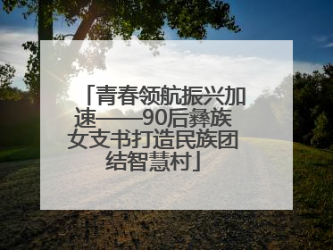 青春领航振兴加速——90后彝族女支书打造民族团结智慧村