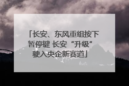 长安、东风重组按下暂停键 长安“升级”驶入央企新赛道