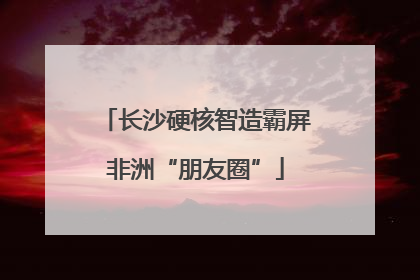 长沙硬核智造霸屏非洲“朋友圈”