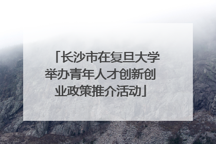 长沙市在复旦大学举办青年人才创新创业政策推介活动