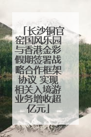 长沙铜官窑国风乐园与香港金彩假期签署战略合作框架协议 实现相关入境游业务增收超亿元