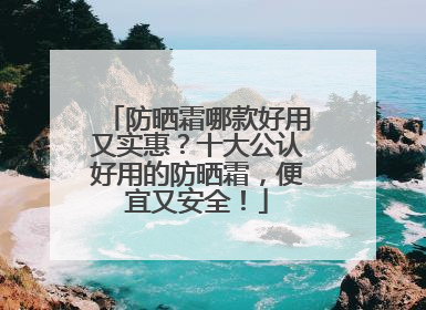 防晒霜哪款好用又实惠？十大公认好用的防晒霜，便宜又安全！