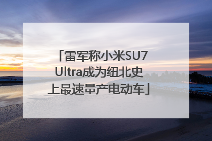 雷军称小米SU7 Ultra成为纽北史上最速量产电动车