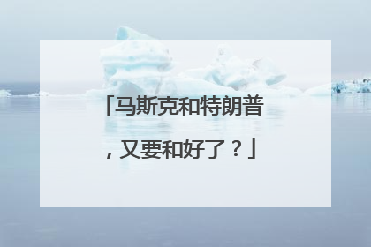 马斯克和特朗普，又要和好了？