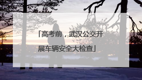 高考前，武汉公交开展车辆安全大检查