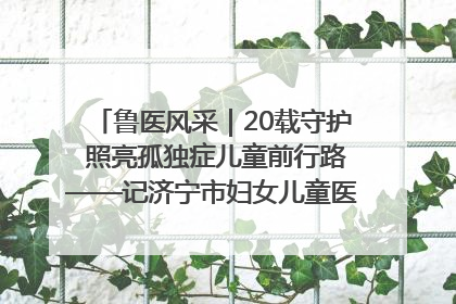 鲁医风采｜20载守护 照亮孤独症儿童前行路——记济宁市妇女儿童医院儿童康复中心主任、副主任技师赵淑珍