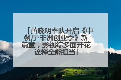 黄晓明率队开启《中餐厅·非洲创业季》新篇章，影视综多面开花诠释全能担当