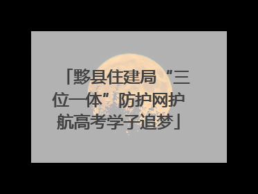 黟县住建局“三位一体”防护网护航高考学子追梦