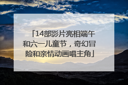 14部影片亮相端午和六一儿童节，奇幻冒险和亲情动画唱主角