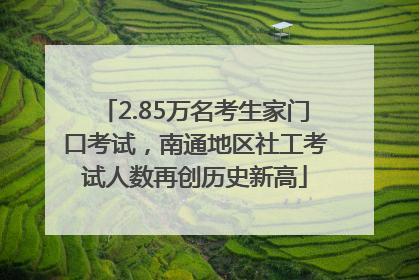 2.85万名考生家门口考试，南通地区社工考试人数再创历史新高