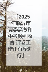 2025 年临沂市夏季高考和中考顺利收官 评卷工作正有序进行