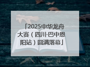 2025中华龙舟大赛（四川·巴中恩阳站）圆满落幕