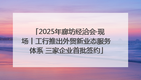 2025年廊坊经洽会·现场丨工行推出外贸新业态服务体系 三家企业首批签约